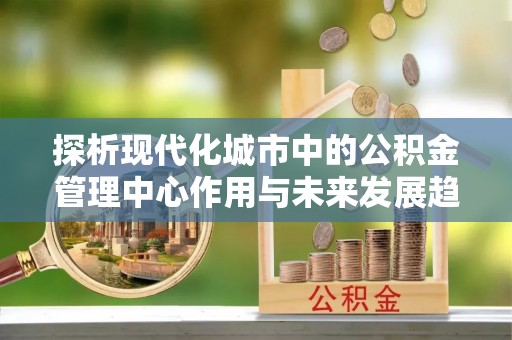 渝北探析现代化城市中的公积金管理中心作用与未来发展趋势