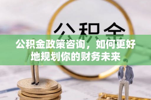 渝北公积金政策咨询，如何更好地规划你的财务未来