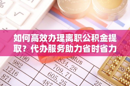 渝北如何高效办理离职公积金提取？代办服务助力省时省力