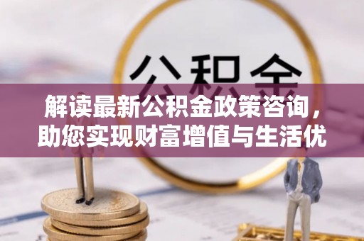 渝北解读最新公积金政策咨询，助您实现财富增值与生活优化
