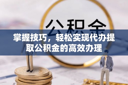 渝北掌握技巧，轻松实现代办提取公积金的高效办理