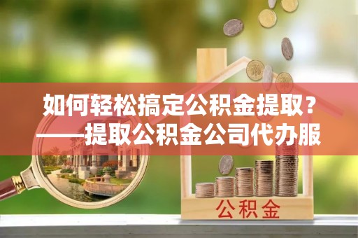 渝北如何轻松搞定公积金提取？——提取公积金公司代办服务全解析