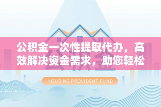 渝北公积金一次性提取代办，高效解决资金需求，助您轻松应对生活难题
