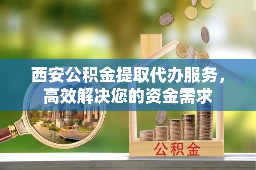 渝北西安公积金提取代办服务，高效解决您的资金需求