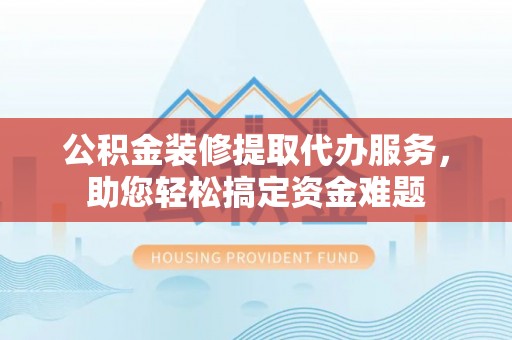 渝北公积金装修提取代办服务，助您轻松搞定资金难题