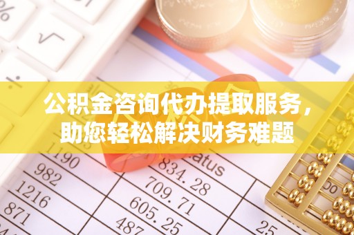 渝北公积金咨询代办提取服务，助您轻松解决财务难题