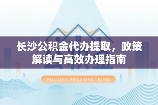 渝北长沙公积金代办提取，政策解读与高效办理指南