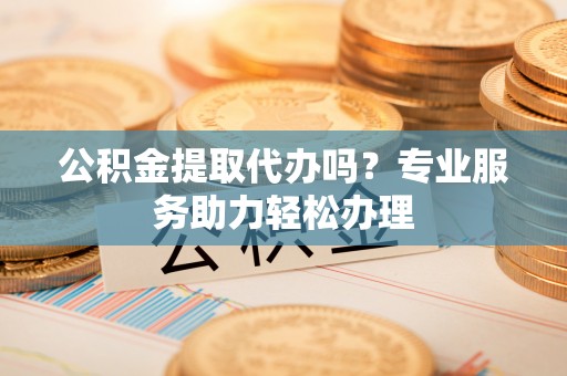 渝北公积金提取代办吗？专业服务助力轻松办理
