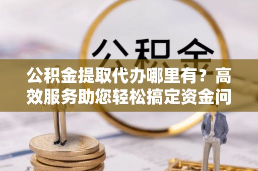 渝北公积金提取代办哪里有？高效服务助您轻松搞定资金问题